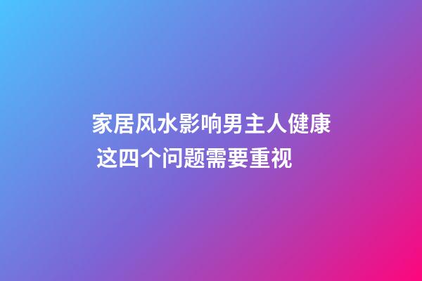 家居风水影响男主人健康 这四个问题需要重视
